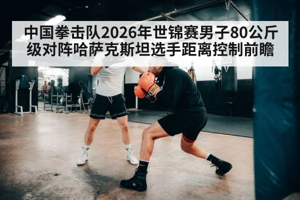 中国拳击队2026年世锦赛男子80公斤级对阵哈萨克斯坦选手距离控制前瞻